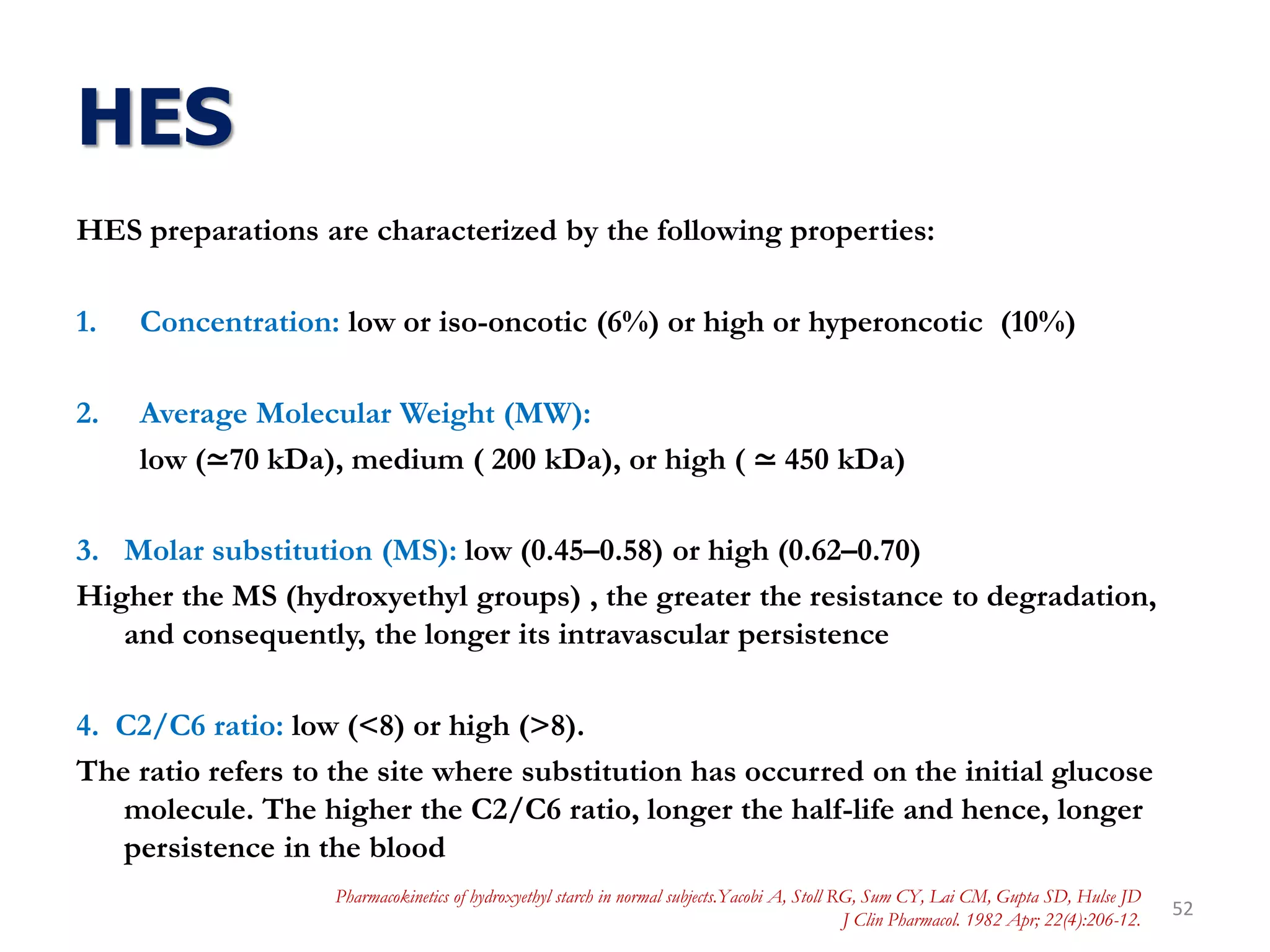 HES
HES preparations are characterized by the following properties:
1. Concentration: low or iso-oncotic (6%) or high or hyperoncotic (10%)
2. Average Molecular Weight (MW):
low (≃70 kDa), medium ( 200 kDa), or high ( ≃ 450 kDa)
3. Molar substitution (MS): low (0.45–0.58) or high (0.62–0.70)
Higher the MS (hydroxyethyl groups) , the greater the resistance to degradation,
and consequently, the longer its intravascular persistence
4. C2/C6 ratio: low (<8) or high (>8).
The ratio refers to the site where substitution has occurred on the initial glucose
molecule. The higher the C2/C6 ratio, longer the half-life and hence, longer
persistence in the blood
52
Pharmacokinetics of hydroxyethyl starch in normal subjects.Yacobi A, Stoll RG, Sum CY, Lai CM, Gupta SD, Hulse JD
J Clin Pharmacol. 1982 Apr; 22(4):206-12.
 