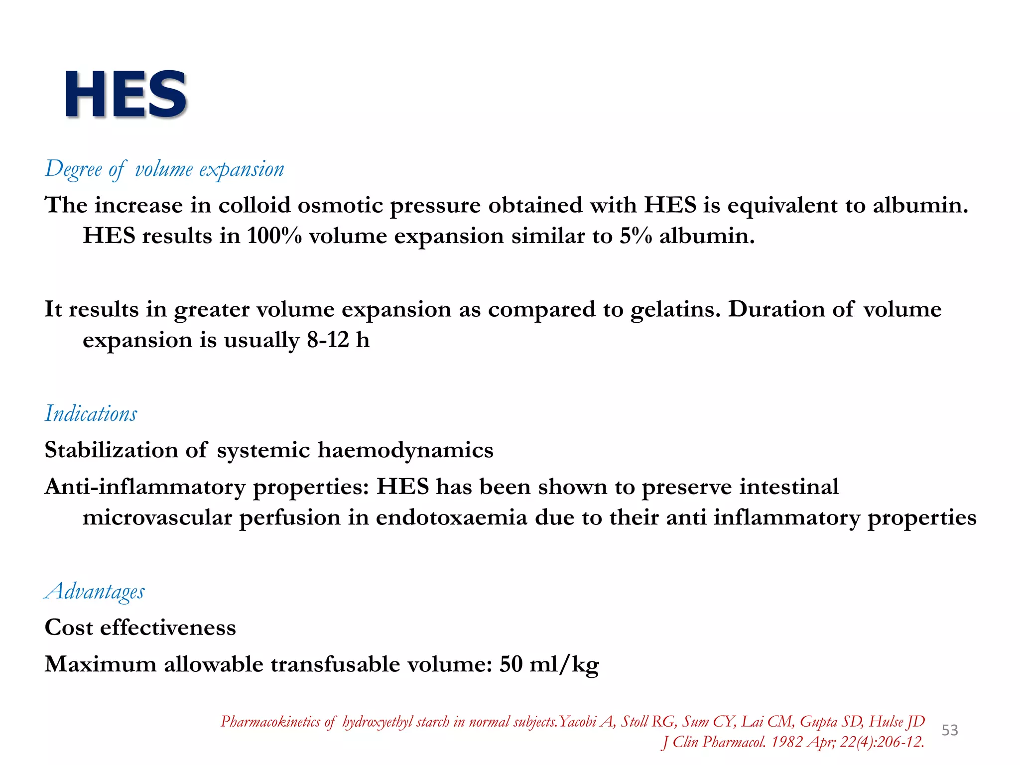 HES
Degree of volume expansion
The increase in colloid osmotic pressure obtained with HES is equivalent to albumin.
HES results in 100% volume expansion similar to 5% albumin.
It results in greater volume expansion as compared to gelatins. Duration of volume
expansion is usually 8-12 h
Indications
Stabilization of systemic haemodynamics
Anti-inflammatory properties: HES has been shown to preserve intestinal
microvascular perfusion in endotoxaemia due to their anti inflammatory properties
Advantages
Cost effectiveness
Maximum allowable transfusable volume: 50 ml/kg
53
Pharmacokinetics of hydroxyethyl starch in normal subjects.Yacobi A, Stoll RG, Sum CY, Lai CM, Gupta SD, Hulse JD
J Clin Pharmacol. 1982 Apr; 22(4):206-12.
 
