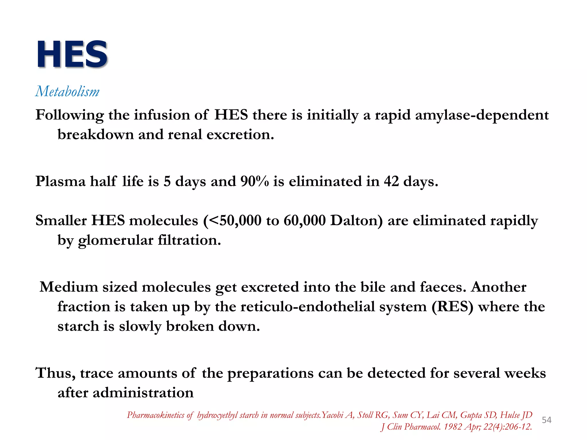 HES
Metabolism
Following the infusion of HES there is initially a rapid amylase-dependent
breakdown and renal excretion.
Plasma half life is 5 days and 90% is eliminated in 42 days.
Smaller HES molecules (<50,000 to 60,000 Dalton) are eliminated rapidly
by glomerular filtration.
Medium sized molecules get excreted into the bile and faeces. Another
fraction is taken up by the reticulo-endothelial system (RES) where the
starch is slowly broken down.
Thus, trace amounts of the preparations can be detected for several weeks
after administration
54
Pharmacokinetics of hydroxyethyl starch in normal subjects.Yacobi A, Stoll RG, Sum CY, Lai CM, Gupta SD, Hulse JD
J Clin Pharmacol. 1982 Apr; 22(4):206-12.
 