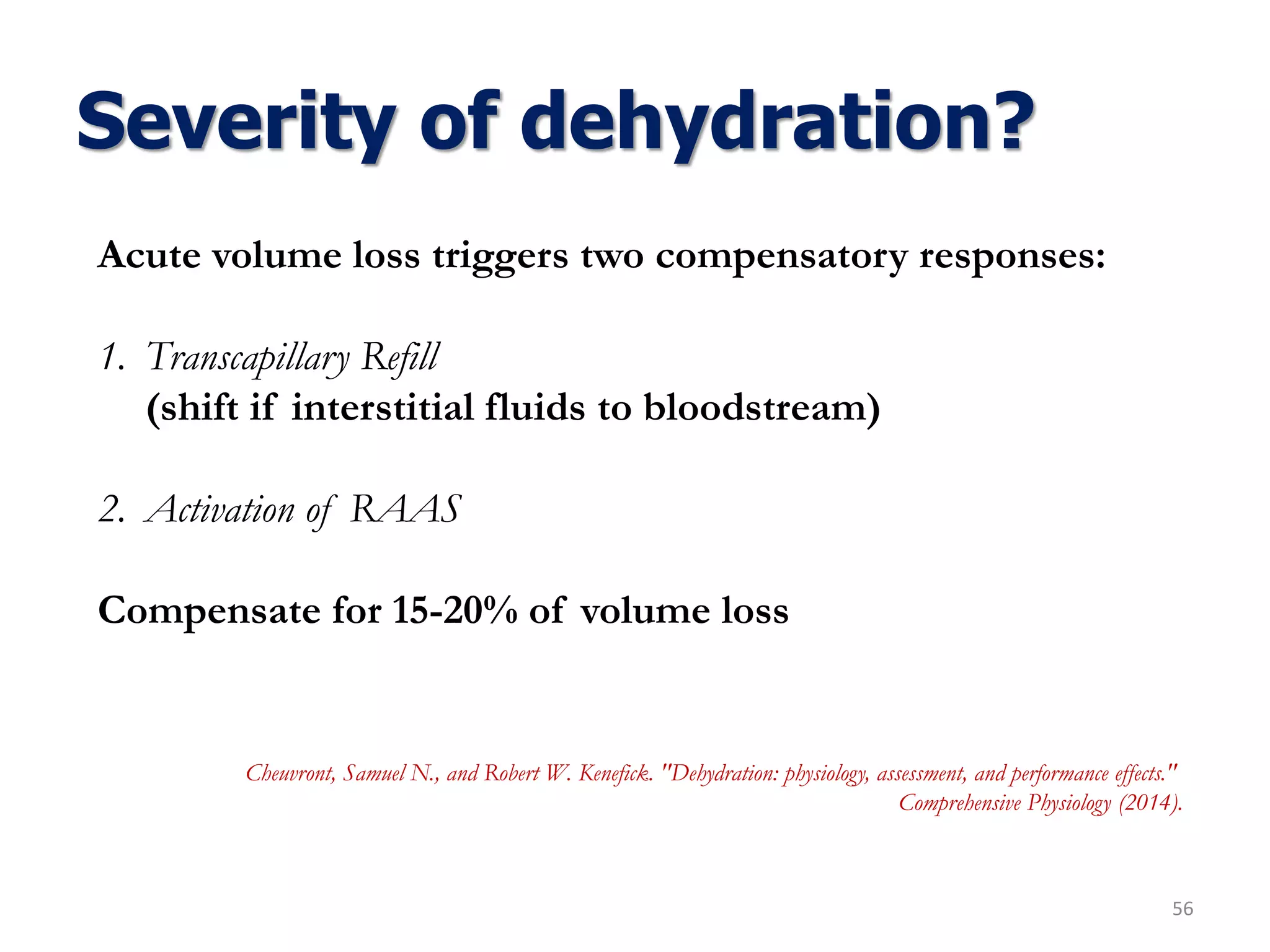 Severity of dehydration?
56
Acute volume loss triggers two compensatory responses:
1. Transcapillary Refill
(shift if interstitial fluids to bloodstream)
2. Activation of RAAS
Compensate for 15-20% of volume loss
Cheuvront, Samuel N., and Robert W. Kenefick. "Dehydration: physiology, assessment, and performance effects."
Comprehensive Physiology (2014).
 