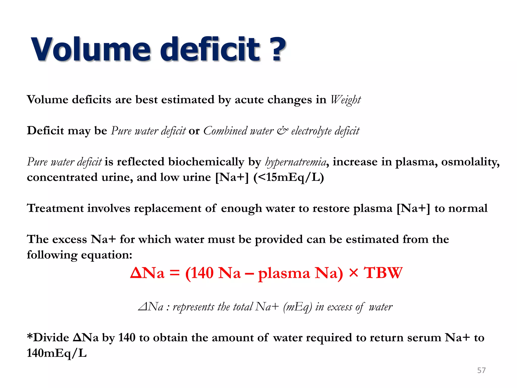 Volume deficit ?
57
Volume deficits are best estimated by acute changes in Weight
Deficit may be Pure water deficit or Combined water & electrolyte deficit
Pure water deficit is reflected biochemically by hypernatremia, increase in plasma, osmolality,
concentrated urine, and low urine [Na+] (<15mEq/L)
Treatment involves replacement of enough water to restore plasma [Na+] to normal
The excess Na+ for which water must be provided can be estimated from the
following equation:
ΔNa = (140 Na – plasma Na) × TBW
ΔNa : represents the total Na+ (mEq) in excess of water
*Divide ΔNa by 140 to obtain the amount of water required to return serum Na+ to
140mEq/L
 