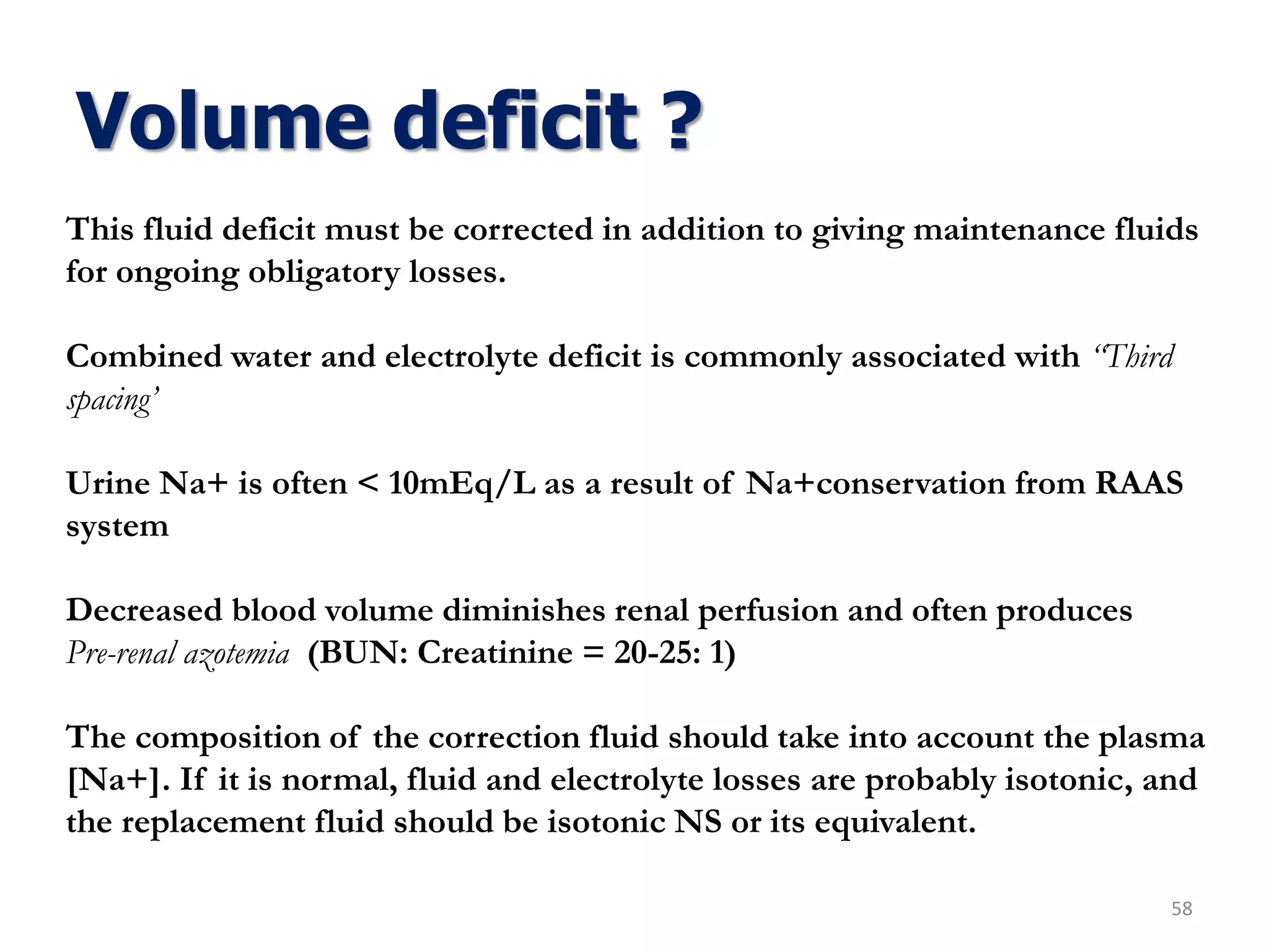 Volume deficit ?
58
This fluid deficit must be corrected in addition to giving maintenance fluids
for ongoing obligatory losses.
Combined water and electrolyte deficit is commonly associated with “Third
spacing’
Urine Na+ is often < 10mEq/L as a result of Na+conservation from RAAS
system
Decreased blood volume diminishes renal perfusion and often produces
Pre-renal azotemia (BUN: Creatinine = 20-25: 1)
The composition of the correction fluid should take into account the plasma
[Na+]. If it is normal, fluid and electrolyte losses are probably isotonic, and
the replacement fluid should be isotonic NS or its equivalent.
 