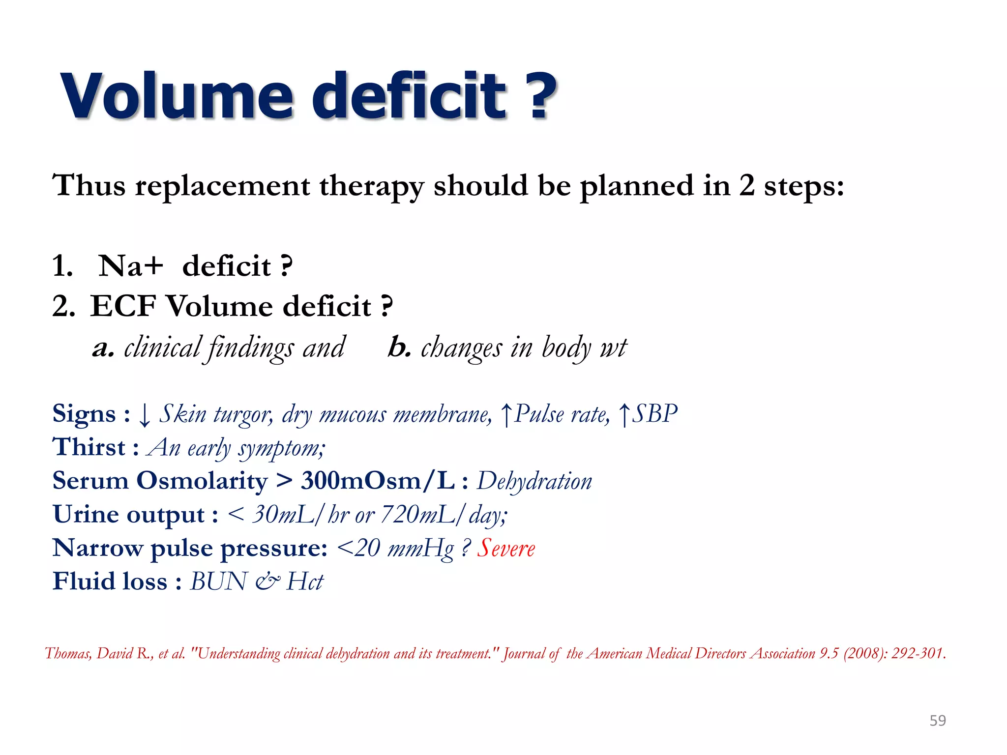 Volume deficit ?
59
Thus replacement therapy should be planned in 2 steps:
1. Na+ deficit ?
2. ECF Volume deficit ?
a. clinical findings and b. changes in body wt
Signs : ↓ Skin turgor, dry mucous membrane, ↑Pulse rate, ↑SBP
Thirst : An early symptom;
Serum Osmolarity > 300mOsm/L : Dehydration
Urine output : < 30mL/hr or 720mL/day;
Narrow pulse pressure: <20 mmHg ? Severe
Fluid loss : BUN & Hct
Thomas, David R., et al. "Understanding clinical dehydration and its treatment." Journal of the American Medical Directors Association 9.5 (2008): 292-301.
 