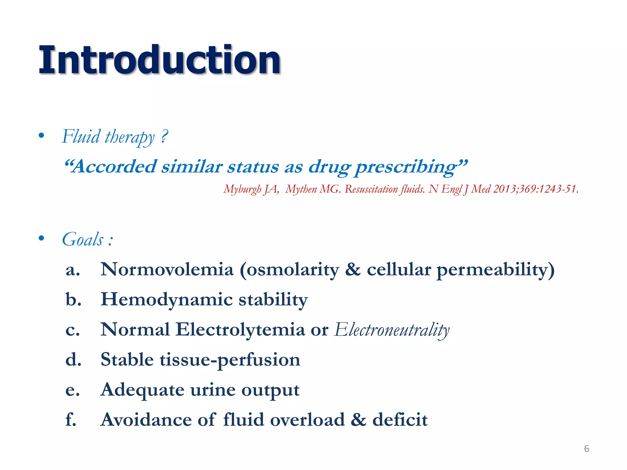 Introduction
• Fluid therapy ?
“Accorded similar status as drug prescribing”
Myburgh JA, Mythen MG. Resuscitation fluids. N Engl J Med 2013;369:1243-51.
• Goals :
a. Normovolemia (osmolarity & cellular permeability)
b. Hemodynamic stability
c. Normal Electrolytemia or Electroneutrality
d. Stable tissue-perfusion
e. Adequate urine output
f. Avoidance of fluid overload & deficit
6
 