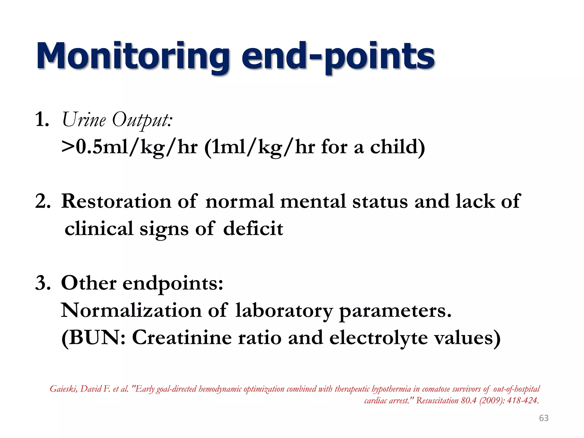 Monitoring end-points
63
1. Urine Output:
>0.5ml/kg/hr (1ml/kg/hr for a child)
2. Restoration of normal mental status and lack of
clinical signs of deficit
3. Other endpoints:
Normalization of laboratory parameters.
(BUN: Creatinine ratio and electrolyte values)
Gaieski, David F. et al. "Early goal-directed hemodynamic optimization combined with therapeutic hypothermia in comatose survivors of out-of-hospital
cardiac arrest." Resuscitation 80.4 (2009): 418-424.
 