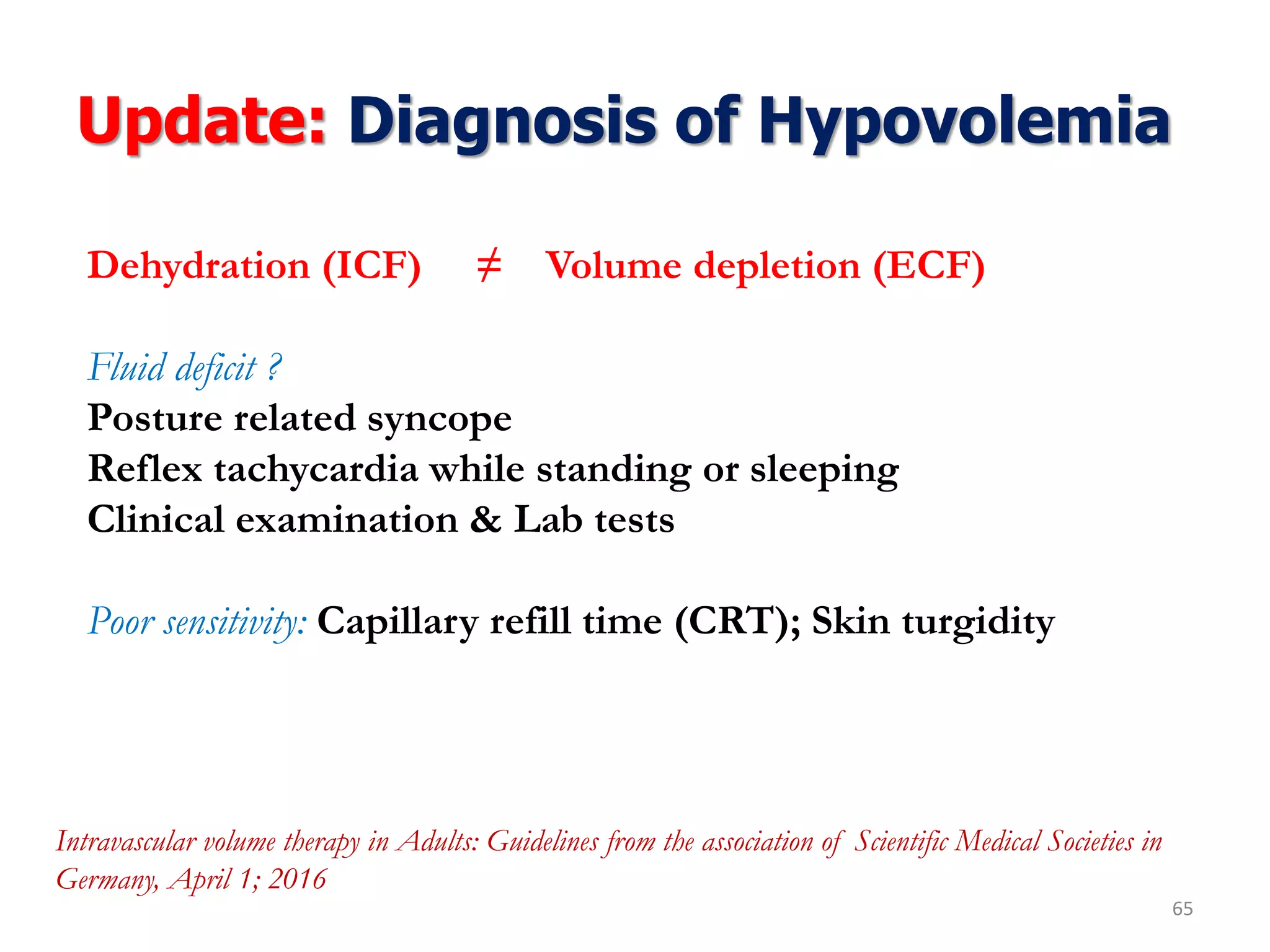 Update: Diagnosis of Hypovolemia
65
Dehydration (ICF) ≠ Volume depletion (ECF)
Fluid deficit ?
Posture related syncope
Reflex tachycardia while standing or sleeping
Clinical examination & Lab tests
Poor sensitivity: Capillary refill time (CRT); Skin turgidity
Intravascular volume therapy in Adults: Guidelines from the association of Scientific Medical Societies in
Germany, April 1; 2016
 