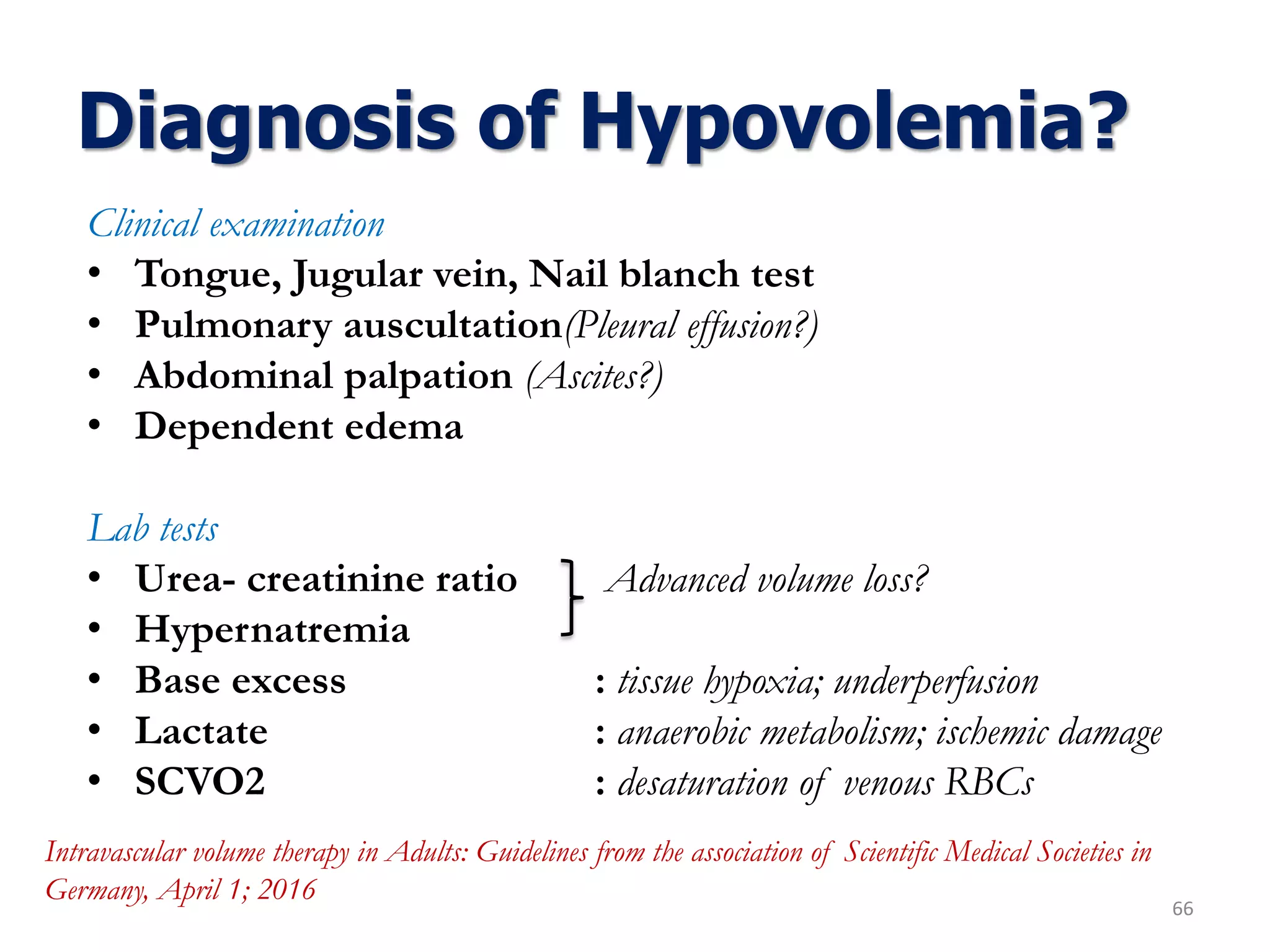 Diagnosis of Hypovolemia?
66
Clinical examination
• Tongue, Jugular vein, Nail blanch test
• Pulmonary auscultation(Pleural effusion?)
• Abdominal palpation (Ascites?)
• Dependent edema
Lab tests
• Urea- creatinine ratio Advanced volume loss?
• Hypernatremia
• Base excess : tissue hypoxia; underperfusion
• Lactate : anaerobic metabolism; ischemic damage
• SCVO2 : desaturation of venous RBCs
Intravascular volume therapy in Adults: Guidelines from the association of Scientific Medical Societies in
Germany, April 1; 2016
 