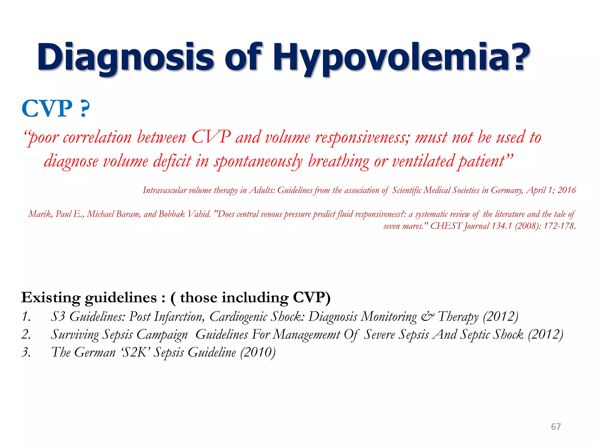 Diagnosis of Hypovolemia?
67
CVP ?
“poor correlation between CVP and volume responsiveness; must not be used to
diagnose volume deficit in spontaneously breathing or ventilated patient”
Intravascular volume therapy in Adults: Guidelines from the association of Scientific Medical Societies in Germany, April 1; 2016
Marik, Paul E., Michael Baram, and Bobbak Vahid. "Does central venous pressure predict fluid responsiveness?: a systematic review of the literature and the tale of
seven mares." CHEST Journal 134.1 (2008): 172-178.
Existing guidelines : ( those including CVP)
1. S3 Guidelines: Post Infarction, Cardiogenic Shock: Diagnosis Monitoring & Therapy (2012)
2. Surviving Sepsis Campaign Guidelines For Managememt Of Severe Sepsis And Septic Shock (2012)
3. The German ‘S2K’ Sepsis Guideline (2010)
 