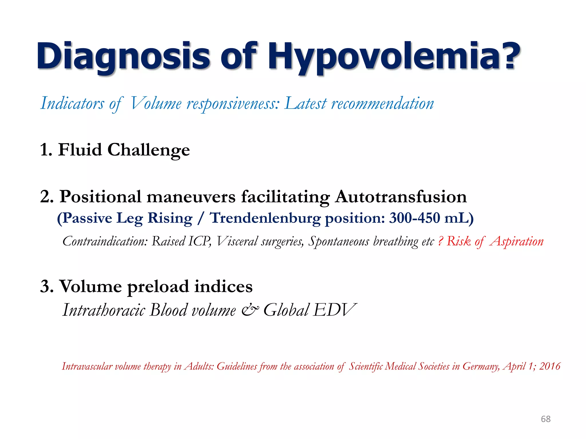 Diagnosis of Hypovolemia?
68
Indicators of Volume responsiveness: Latest recommendation
1. Fluid Challenge
2. Positional maneuvers facilitating Autotransfusion
(Passive Leg Rising / Trendenlenburg position: 300-450 mL)
Contraindication: Raised ICP, Visceral surgeries, Spontaneous breathing etc ? Risk of Aspiration
3. Volume preload indices
Intrathoracic Blood volume & Global EDV
Intravascular volume therapy in Adults: Guidelines from the association of Scientific Medical Societies in Germany, April 1; 2016
 