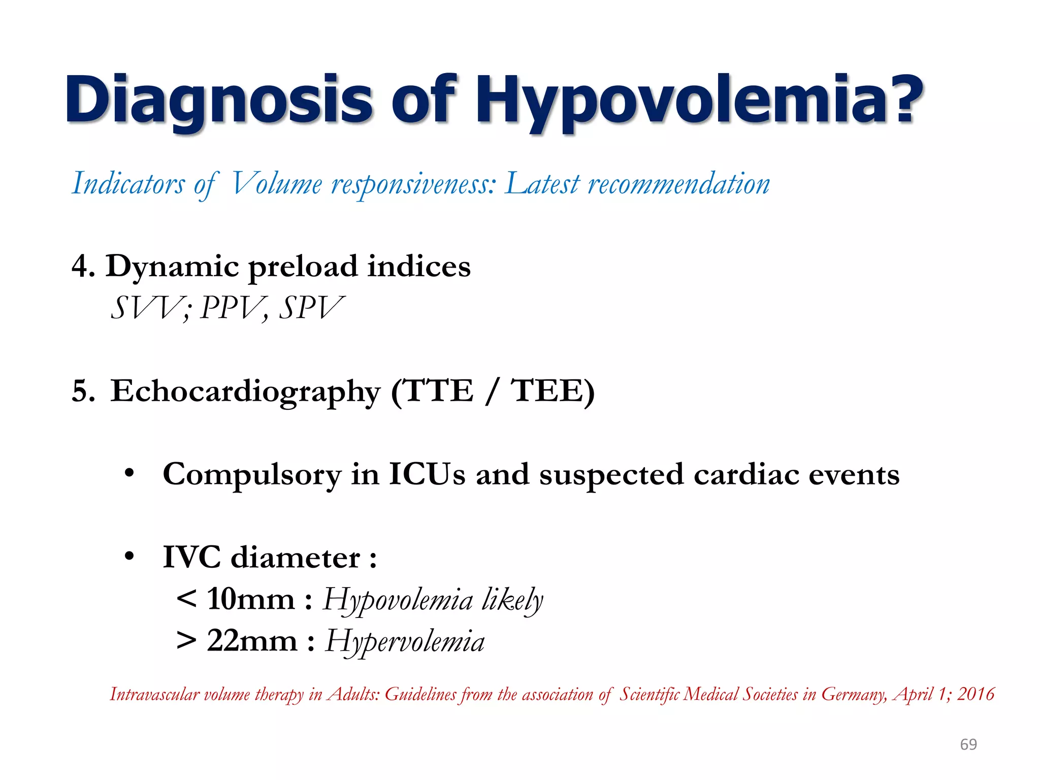Diagnosis of Hypovolemia?
69
Indicators of Volume responsiveness: Latest recommendation
4. Dynamic preload indices
SVV; PPV, SPV
5. Echocardiography (TTE / TEE)
• Compulsory in ICUs and suspected cardiac events
• IVC diameter :
< 10mm : Hypovolemia likely
> 22mm : Hypervolemia
Intravascular volume therapy in Adults: Guidelines from the association of Scientific Medical Societies in Germany, April 1; 2016
 