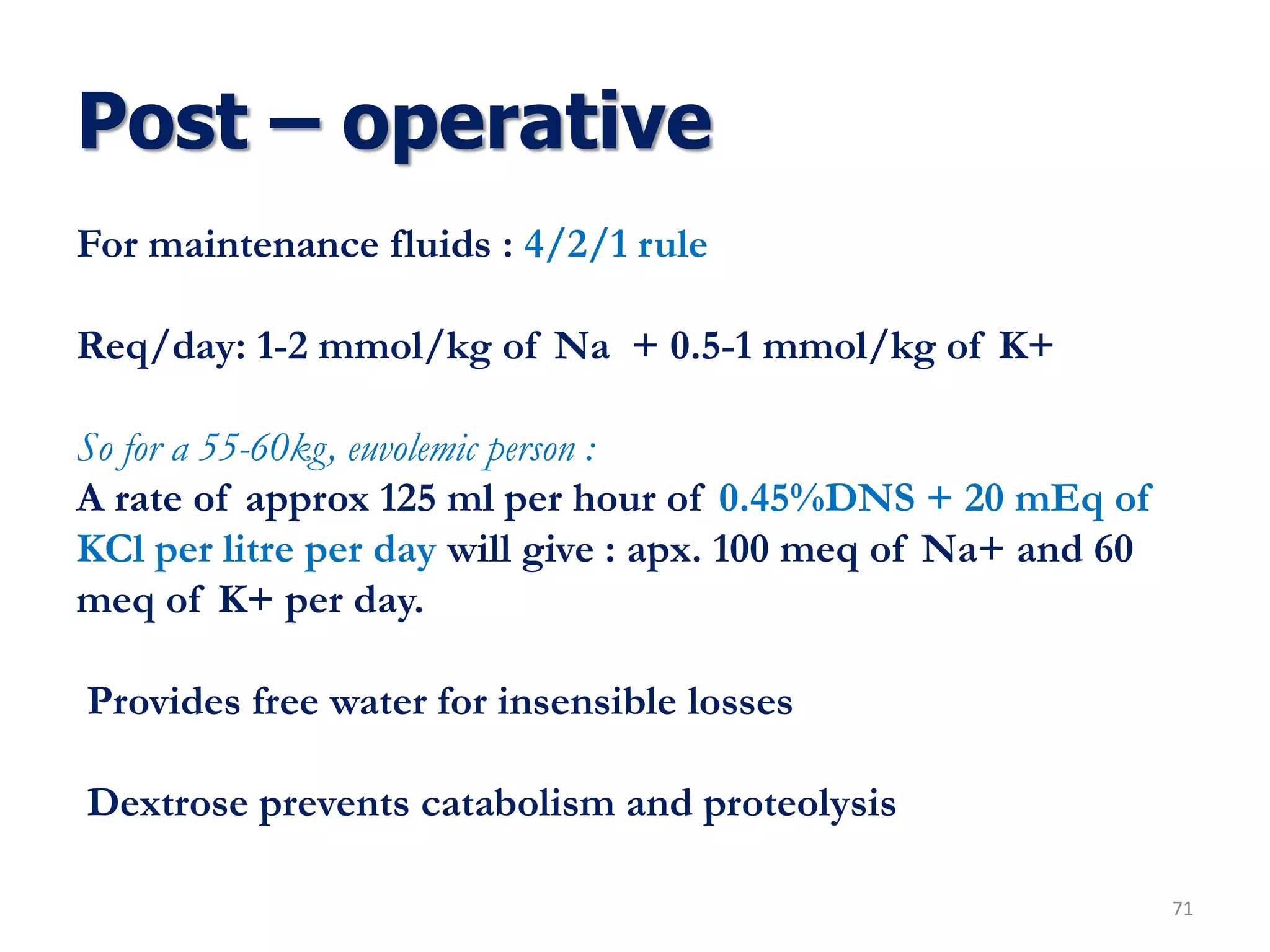 Post – operative
71
For maintenance fluids : 4/2/1 rule
Req/day: 1-2 mmol/kg of Na + 0.5-1 mmol/kg of K+
So for a 55-60kg, euvolemic person :
A rate of approx 125 ml per hour of 0.45%DNS + 20 mEq of
KCl per litre per day will give : apx. 100 meq of Na+ and 60
meq of K+ per day.
Provides free water for insensible losses
Dextrose prevents catabolism and proteolysis
 