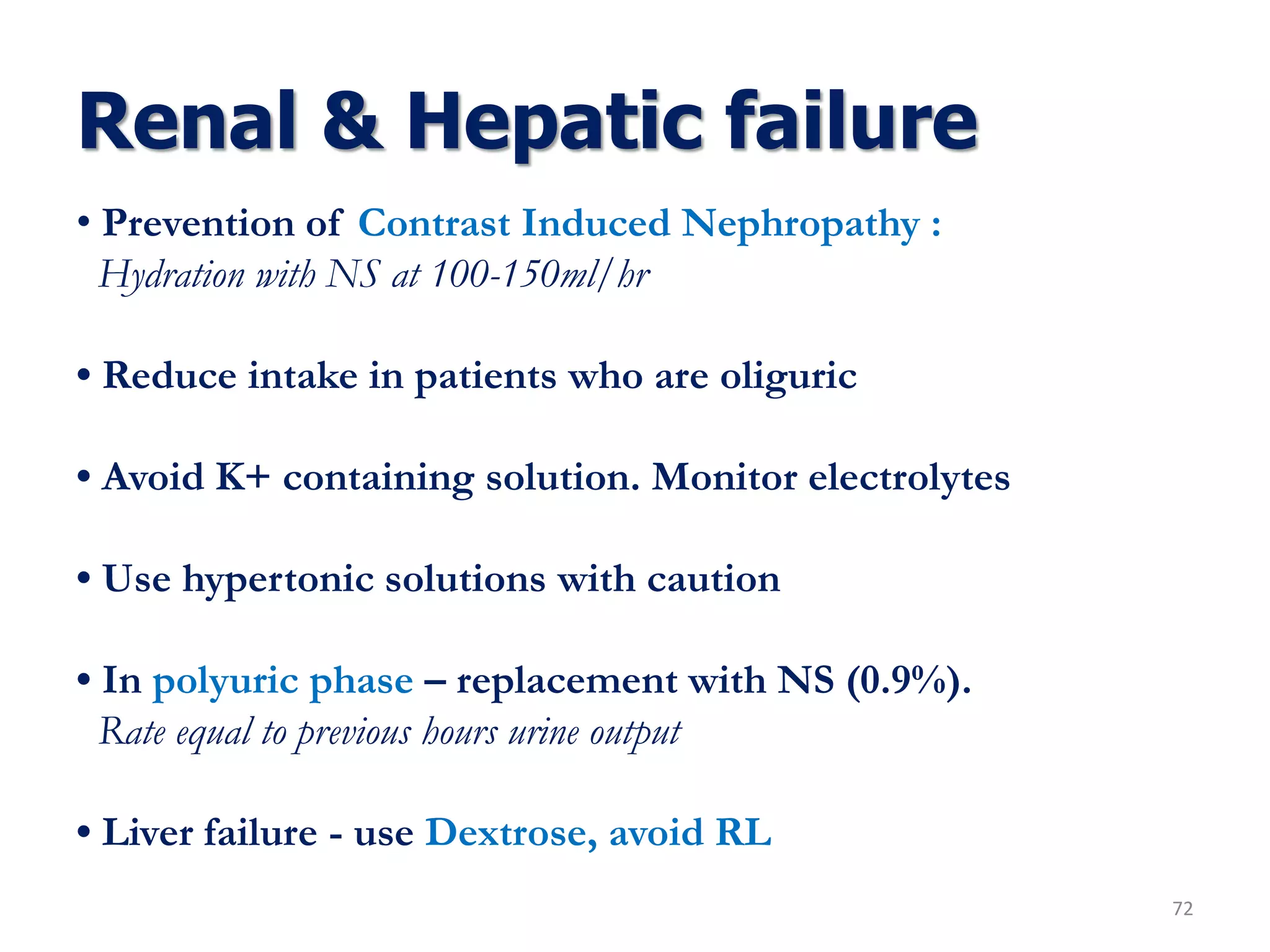 Renal & Hepatic failure
72
• Prevention of Contrast Induced Nephropathy :
Hydration with NS at 100-150ml/hr
• Reduce intake in patients who are oliguric
• Avoid K+ containing solution. Monitor electrolytes
• Use hypertonic solutions with caution
• In polyuric phase – replacement with NS (0.9%).
Rate equal to previous hours urine output
• Liver failure - use Dextrose, avoid RL
 