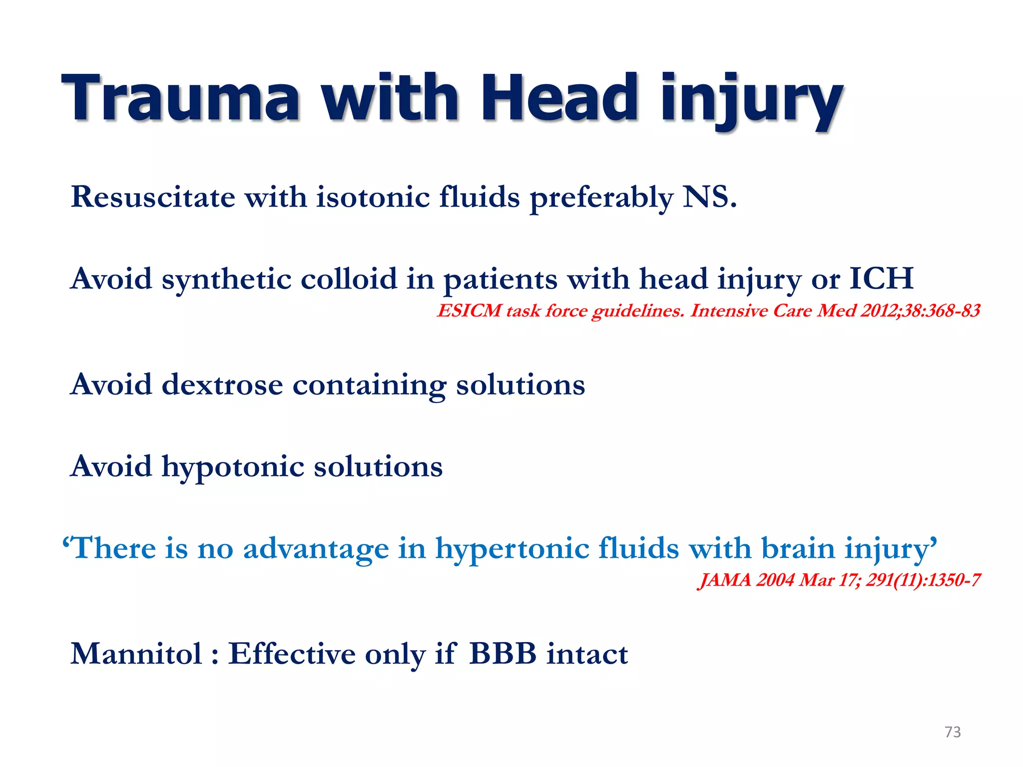 Trauma with Head injury
73
Resuscitate with isotonic fluids preferably NS.
Avoid synthetic colloid in patients with head injury or ICH
ESICM task force guidelines. Intensive Care Med 2012;38:368-83
Avoid dextrose containing solutions
Avoid hypotonic solutions
‘There is no advantage in hypertonic fluids with brain injury’
JAMA 2004 Mar 17; 291(11):1350-7
Mannitol : Effective only if BBB intact
 