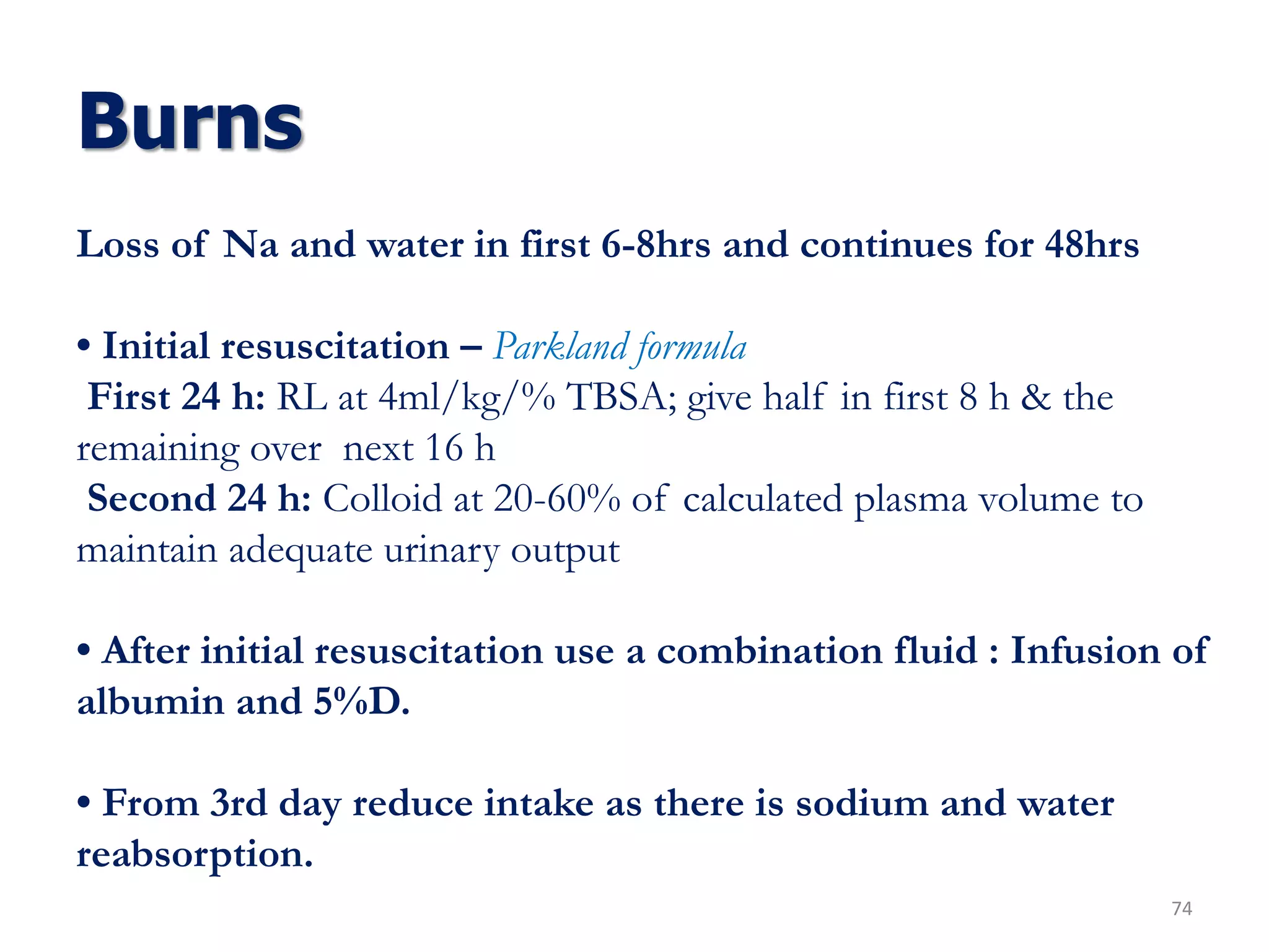 Burns
74
Loss of Na and water in first 6-8hrs and continues for 48hrs
• Initial resuscitation – Parkland formula
First 24 h: RL at 4ml/kg/% TBSA; give half in first 8 h & the
remaining over next 16 h
Second 24 h: Colloid at 20-60% of calculated plasma volume to
maintain adequate urinary output
• After initial resuscitation use a combination fluid : Infusion of
albumin and 5%D.
• From 3rd day reduce intake as there is sodium and water
reabsorption.
 