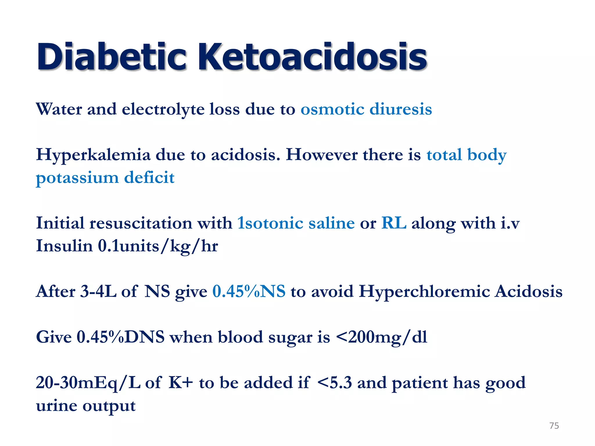 Diabetic Ketoacidosis
75
Water and electrolyte loss due to osmotic diuresis
Hyperkalemia due to acidosis. However there is total body
potassium deficit
Initial resuscitation with 1sotonic saline or RL along with i.v
Insulin 0.1units/kg/hr
After 3-4L of NS give 0.45%NS to avoid Hyperchloremic Acidosis
Give 0.45%DNS when blood sugar is <200mg/dl
20-30mEq/L of K+ to be added if <5.3 and patient has good
urine output
 