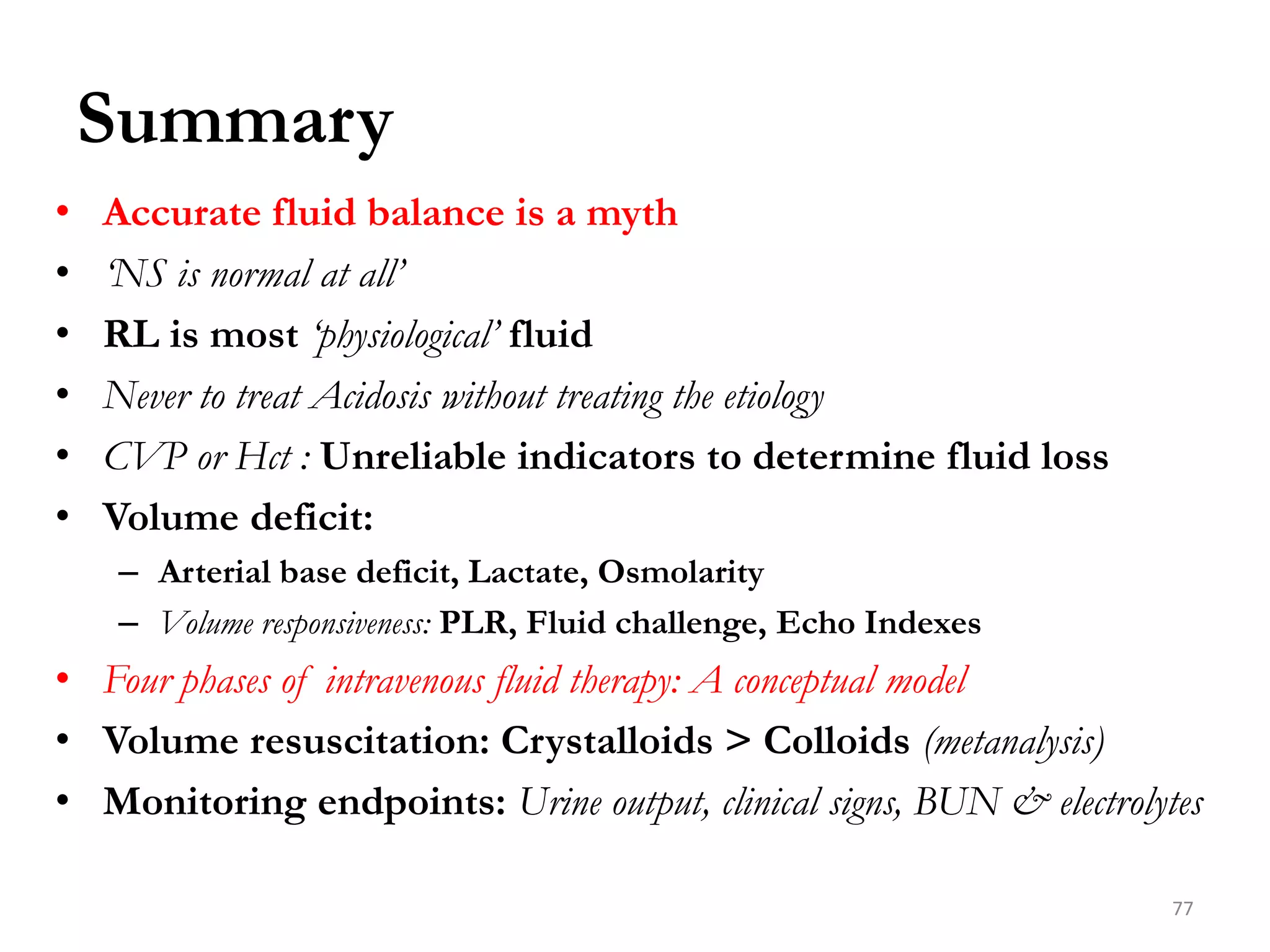 Summary
• Accurate fluid balance is a myth
• ‘NS is normal at all’
• RL is most ‘physiological’ fluid
• Never to treat Acidosis without treating the etiology
• CVP or Hct : Unreliable indicators to determine fluid loss
• Volume deficit:
– Arterial base deficit, Lactate, Osmolarity
– Volume responsiveness: PLR, Fluid challenge, Echo Indexes
• Four phases of intravenous fluid therapy: A conceptual model
• Volume resuscitation: Crystalloids > Colloids (metanalysis)
• Monitoring endpoints: Urine output, clinical signs, BUN & electrolytes
77
 
