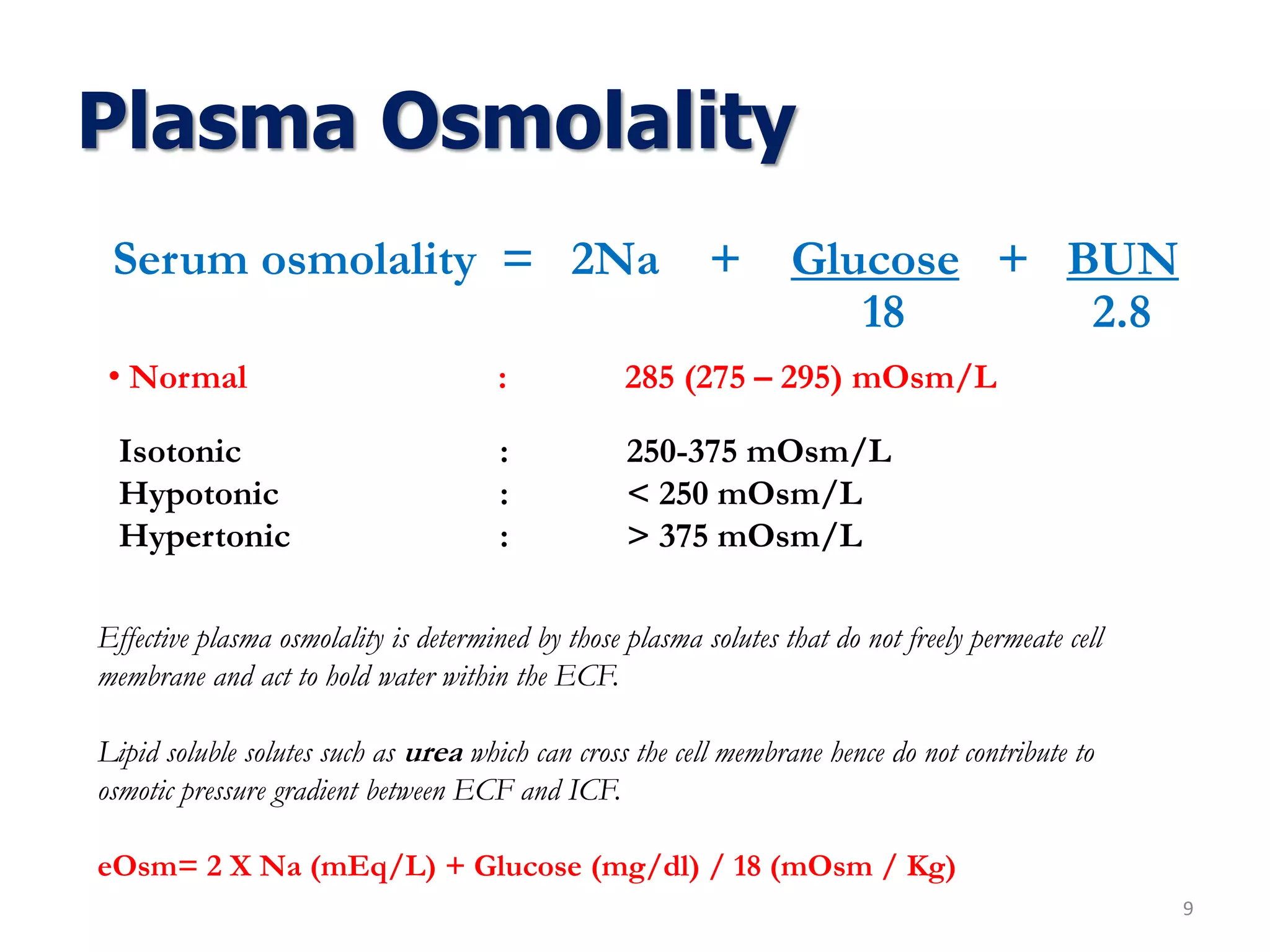 Plasma Osmolality
Serum osmolality = 2Na + Glucose + BUN
9
18 2.8
• Normal : 285 (275 – 295) mOsm/L
Isotonic : 250-375 mOsm/L
Hypotonic : < 250 mOsm/L
Hypertonic : > 375 mOsm/L
Effective plasma osmolality is determined by those plasma solutes that do not freely permeate cell
membrane and act to hold water within the ECF.
Lipid soluble solutes such as urea which can cross the cell membrane hence do not contribute to
osmotic pressure gradient between ECF and ICF.
eOsm= 2 X Na (mEq/L) + Glucose (mg/dl) / 18 (mOsm / Kg)
 