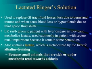 Lactated Ringer’s Solution
• Used to replace GI tract fluid losses, loss due to burns and
trauma and when acute blood loss or hypovolemia due to
third space fluid shifts.
• LR s/n/b given to patient with liver disease as they cant
metabolize lactate, used cautiously in patient with severe
renal impairment because it contain some potassium.
• Also contains lactate, which is metabolized by the liver
alkaline-forming
– Because small animals that are sick or under
anesthesia tend towards acidosis
 