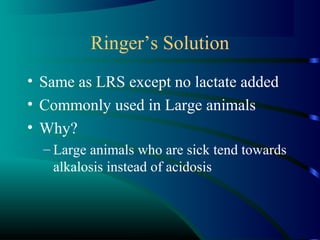 Ringer’s Solution
• Same as LRS except no lactate added
• Commonly used in Large animals
• Why?
– Large animals who are sick tend towards
alkalosis instead of acidosis
 