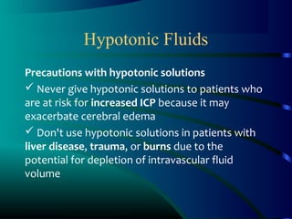 Hypotonic Fluids
Precautions with hypotonic solutions
 Never give hypotonic solutions to patients who
are at risk for increased ICP because it may
exacerbate cerebral edema
 Don't use hypotonic solutions in patients with
liver disease, trauma, or burns due to the
potential for depletion of intravascular fluid
volume
 