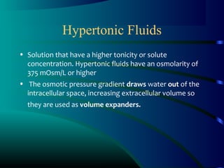 Hypertonic Fluids
• Solution that have a higher tonicity or solute
concentration. Hypertonic fluids have an osmolarity of
375 mOsm/L or higher
• The osmotic pressure gradient draws water out of the
intracellular space, increasing extracellular volume so
they are used as volume expanders.
 