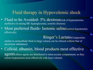 Fluid therapy in Hypovolemic shock
• Fluid to be Avoided- 5% dextrose(risk of hyponatremia,
ineffective in raising BP, hyperglycemia, osmotic diuresis)
• Most preferred fluids- Isotonic saline(correct hypotension
effectively)
Ringer’s Lactate(Composition
similar to extracellular fluid so large volume can be infused without fear of
electrolyte imbalance)
• Colloid, albumin, blood products most effective
agents.(these agents are distributed in intravascular compartment, so they
correct hypotension most effectively with least volume)
 