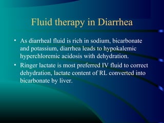 Fluid therapy in Diarrhea
• As diarrheal fluid is rich in sodium, bicarbonate
and potassium, diarrhea leads to hypokalemic
hyperchloremic acidosis with dehydration.
• Ringer lactate is most preferred IV fluid to correct
dehydration, lactate content of RL converted into
bicarbonate by liver.
 