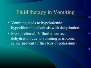 Fluid therapy in Vomiting
• Vomiting leads to hypokalemic
hypochloremic alkalosis with dehydration.
• Most preferred IV fluid to correct
dehydration due to vomiting is isotonic
saline(prevent further loss of potassium).
 