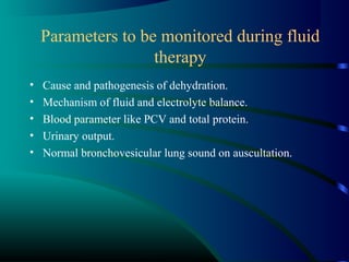 Parameters to be monitored during fluid
therapy
• Cause and pathogenesis of dehydration.
• Mechanism of fluid and electrolyte balance.
• Blood parameter like PCV and total protein.
• Urinary output.
• Normal bronchovesicular lung sound on auscultation.
 
