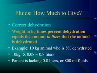 Fluids: How Much to Give?
• Correct dehydration
• Weight in kg times percent dehydration
equals the amount in liters that the animal
is dehydrated
• Example: 10 kg animal who is 8% dehydrated
• 10kg X 0.08 = 0.8 liters
• Patient is lacking 0.8 liters, or 800 ml fluids
 
