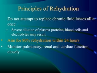 Principles of Rehydration
Do not attempt to replace chronic fluid losses all at
once
– Severe dilution of plasma proteins, blood cells and
electrolytes may result
• Aim for 80% rehydration within 24 hours
• Monitor pulmonary, renal and cardiac function
closely
 