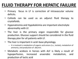 FLUID THERAPY FOR HEPATIC FAILURE
• Primary focus in LF is correction of intravascular volume
deficits.
• Colloids can be used as an adjunct fluid therapy to
crystalloids.
• Hyponatremia and Hypokaleimia are important electrolyte
abnormality with LF.
• The liver is the primary organ responsible for glucose
production. Glucose support should be considered in the fluid
therapy plan for all patients with LF.
• The liver is important in acid–base physiology.
– It is involved in metabolism of organic acid anions (i.e., lactate), metabolism of
ammonia, and production of albumin.
• Metabolic acidosis in horses with ALF is likely a result of
hypoperfusion, increased anaerobic metabolism, and
production of lactic acid
 