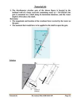 Tutorial (4) Dr.waleed, Mob. 0100 4444 149 Page (1)
Tutorial (4)
1- The 4𝑚-diameter circular gate of the shown figure is located in the
inclined wall of a large reservoir containing water (𝛾 = 9.8 𝐾𝑁/𝑚3) the
gate is mounted on a shaft along its horizontal diameter, and the water
depth is 10 𝑚 above the shaft.
Determine
 The magnitude and location of the resultant force exerted by the water on
the gate.
 The moment that would have to be applied to the shaft to open the gate.
Solution
 