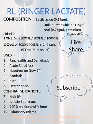 RL (RINGER LACTATE)
COMPOSITION :- Lactic acide (0.24gm),
sodium hydroxide (0.115gm),
Nacl (0.06gm), potassium
chloride (0.027gm).
TYPE :- 2500ML / 500ML / 1000ML.
DOSE :- 2000-3000ML in 24 hours
(500ML in 1 hours)
USES :-
1. Pancreatitis and Dehydration
2. Acute Blood loss
3. Hypotension (Low BP)
4. Acodosis
5. Burn
6. Electric Shock
CONTRA-INDICATION :-
7. High BP
8. Lactate intolerance
9. CRF (chronic renel failure)
10. Pulmonary edema
Emperical Health Academy
By Shashi Bhushan
Like
Share
Subscribe
 