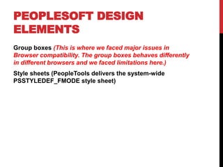 PEOPLESOFT DESIGN
ELEMENTS
Group boxes (This is where we faced major issues in
Browser compatibility. The group boxes behaves differently
in different browsers and we faced limitations here.)
Style sheets (PeopleTools delivers the system-wide
PSSTYLEDEF_FMODE style sheet)
 