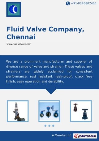 +91-8376807435
A Member of
Fluid Valve Company,
Chennai
www.fluidvalveco.com
We are a prominent manufacturer and supplier of
diverse range of valve and strainer. These valves and
strainers are widely acclaimed for consistent
performance, rust resistant, leak-proof, crack free
finish, easy operation and durability.
 