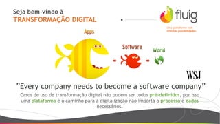 Seja bem-vindo à
TRANSFORMAÇÃO DIGITAL
Uma plataforma com
infinitas possibilidades.
”Every company needs to become a software company”
Casos de uso de transformação digital não podem ser todos pré-definidos, por isso
uma plataforma é o caminho para a digitalização não importa o processo e dados
necessários.
 