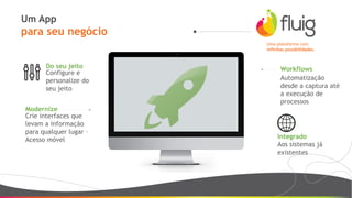 Um App
para seu negócio
Uma plataforma com
infinitas possibilidades.
Modernize
Crie interfaces que
levam a informação
para qualquer lugar –
Acesso móvel
Do seu jeito
Configure e
personalize do
seu jeito
Workflows
Automatização
desde a captura até
a execução de
processos
Integrado
Aos sistemas já
existentes
 