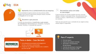 ECM
Encontre o que procura
Mantenha vivo o conhecimento da sua empresa
A funcionalidade de gerenciamento de documentos (GED)
assegura que arquivos importantes estejam sempre reunidos
e protegidos em um só lugar.
O acesso aos documentos é simplificado e pode também
ser realizado por meio de busca por metadados. A pesquisa
localiza, inclusive, o conteúdo dos arquivos.
Documentos salvos em todas
as suas etapas
O gerenciamento de versões também permite controlar
edições, revisões e alterações feitas, tornando muito mais
simples a criação, a identificação e o compartilhamento
de conteúdo.
Tudo isso para garantir que o conteúdo do seu negócio esteja
sempre seguro e organizado.
Para IT experts
Fatos e dados - Case Berneck › Full text search
› Arquivos de qualquer extensão
› Aprovação e versionamento
de documentos
› Controle de download e impressão
› Documentos integrados ao ERP
› Centralização de processos de divulgação de
normas, contratos e comunicados
› Criação de um catálogo integrado com o cadastro
de ativos do ERP
 