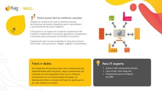 MALL
Tenha acesso fácil às melhores soluções
Imagine um ambiente em que as melhores práticas
das empresas estivessem disponíveis para o aprendizado
e aprimoramento de outros negócios.
A fluig Store é um espaço em constante atualização onde
é possível compartilhar e incorporar aplicativos, componentes
e processos que já provaram sua eficiência na prática.
Componentes são recursos acoplados no fluig para torná-lo
mais fluido, como processos, widgets, páginas e treinamentos.
Para IT expertsFatos e dados
› Acesso a 200 componentes prontos
› Loja virtual: store.fluig.com
› Componentes que se integram
aos ERPs
No ecossitema de parceiros fluig, novos componentes são
disponibilizados pela fluig Store. Alguns componentes são
resultado de uma integração íntima com os melhores
fornecedores em uma determinada tecnologia. Os
Mashups permitem a evolução do fluig com aquilo que há
de mais moderno no mundo.
 