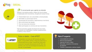 SOCIAL
É conversando que a gente se entende
Quando a sua empresa amplia o espaço de troca de ideias
e colaboração entre funcionários, ela ganha de muitas formas:
› Produtividade maior com comunidades contextualizadas
› Velocidade na comunicação interna
› Aproximação de funcionários, departamentos e escritórios
› Mais envolvimento das equipes
› Foco nos temas mais relevantes
› Maior participação na conversa com seus funcionários
Tudo isso aproxima a gestão da empresa de seus times,
une pessoas com habilidades e funções complementares
e melhora o fluxo interno.
Para IT expertsFatos e dados – Case AFEET
› Comunidades de contexto
› Perfis de participantes
› Galerias de fotos e vídeos
› Discussões, enquetes e formulários
de pesquisa
› Timeline, comentários, alertas e apoios
Franqueadora com mais de 200 franquias por todo o
Brasil, o Grupo AFEET utilizou o fluig para padronizar a
comunicação entre as lojas. Criando uma rede social
corporativa chamada internamente de HOT FEET, ela
permitiu criar uma nova estratégia de marketing, por
mais de 12 comunidades.
 