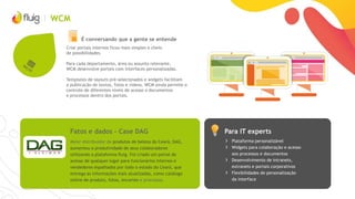 WCM
É conversando que a gente se entende
Criar portais internos ficou mais simples e cheio
de possibilidades.
Para cada departamento, área ou assunto relevante,
WCM desenvolve portais com interfaces personalizadas.
Templates de layouts pré-selecionados e widgets facilitam
a publicação de textos, fotos e vídeos. WCM ainda permite o
controle de diferentes níveis de acesso a documentos
e processos dentro dos portais.
Para IT expertsFatos e dados – Case DAG
› Plataforma personalizável
› Widgets para colaboração e acesso
aos processos e documentos
› Desenvolvimento de intranets,
extranets e portais corporativos
› Flexibilidades de personalização
da interface
Maior distribuidor de produtos de beleza do Ceará, DAG,
aumentou a produtividade de seus colaboradores
utilizando a plataforma fluig. Foi criado um portal de
acesso de qualquer lugar para funcionários internos e
vendedores espalhados por todo o estado do Ceará, que
entrega as informações mais atualizadas, como catálogo
online de produto, fotos, encartes e processos.
 
