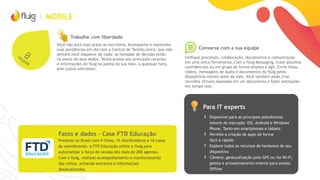 MOBILE
Converse com a sua equipe
Trabalhe com liberdade
Você não está mais preso ao escritório. Acompanhe e mantenha
suas pendências em dia com a Central de Tarefas única, que não
deixará você esquecer de nada: as tomadas de decisão estão
na ponta de seus dedos. Tenha acesso aos principais recursos
e informações do fluig na palma da sua mão, a qualquer hora,
sem custos adicionais.
Unifique processos, colaboração, documentos e comunicação
em uma única ferramenta. Com o fluig Messaging, trate assuntos
confidenciais ou em grupo de forma simples e ágil. Envie fotos,
vídeos, mensagens de áudio e documentos do fluig pelos
dispositivos móveis além da web. Você também pode criar
reuniões virtuais baseadas em um documento e fazer anotações
em tempo real.
Para IT experts
Fatos e dados – Case FTD Educação
Presente no Brasil com 9 filiais, 15 distribuidores e 16 casas
de atendimento, a FTD Educação utiliza o fluig para
automatizar a força de vendas dos mais de 200 agentes.
Com o fluig, realizao acompanhamento e monitoramento
das visitas, evitando extravios e informações
desatualizadas.
› Disponível para as principais plataformas
móveis do mercado: iOS, Android e Windows
Phone. Tanto em smartphones e tablets
› Permite a criação de apps de forma
fácil e rápida
› Explore todos os recursos de hardware de seu
dispositivo
› Câmera, geolocalização pelo GPS ou via Wi-Fi,
gestos e armazenamento interno para acesso
Offline
 