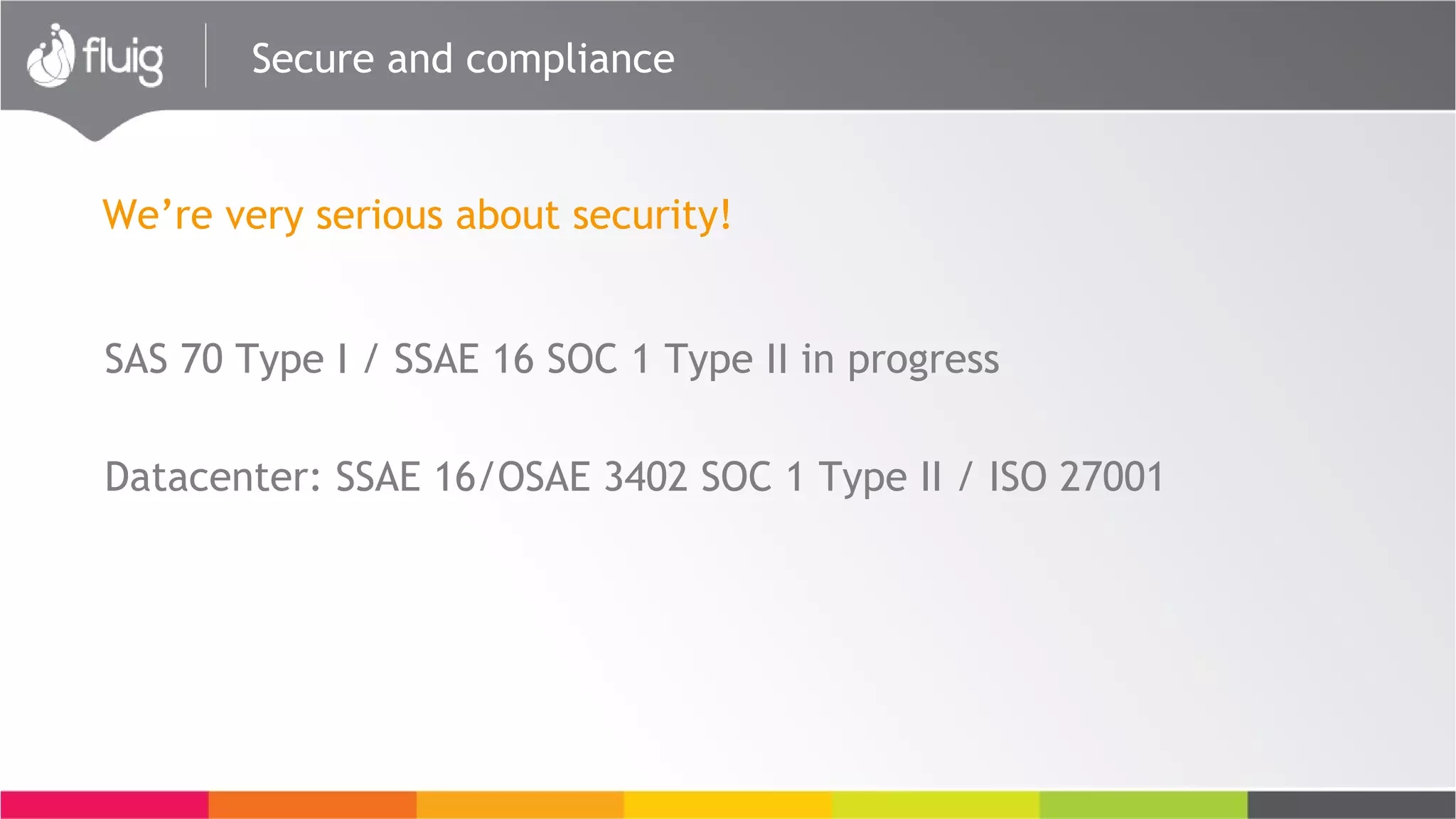 Secure and compliance
SAS 70 Type I / SSAE 16 SOC 1 Type II in progress
Datacenter: SSAE 16/OSAE 3402 SOC 1 Type II / ISO 27001
We’re very serious about security!
 
