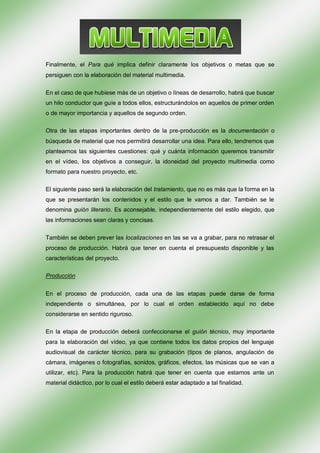 Finalmente, el Para qué implica definir claramente los objetivos o metas que se
persiguen con la elaboración del material multimedia.

En el caso de que hubiese más de un objetivo o líneas de desarrollo, habrá que buscar
un hilo conductor que guíe a todos ellos, estructurándolos en aquellos de primer orden
o de mayor importancia y aquellos de segundo orden.

Otra de las etapas importantes dentro de la pre-producción es la documentación o
búsqueda de material que nos permitirá desarrollar una idea. Para ello, tendremos que
plantearnos las siguientes cuestiones: qué y cuánta información queremos transmitir
en el vídeo, los objetivos a conseguir, la idoneidad del proyecto multimedia como
formato para nuestro proyecto, etc.

El siguiente paso será la elaboración del tratamiento, que no es más que la forma en la
que se presentarán los contenidos y el estilo que le vamos a dar. También se le
denomina guión literario. Es aconsejable, independientemente del estilo elegido, que
las informaciones sean claras y concisas.

También se deben prever las localizaciones en las se va a grabar, para no retrasar el
proceso de producción. Habrá que tener en cuenta el presupuesto disponible y las
características del proyecto.

Producción


En el proceso de producción, cada una de las etapas puede darse de forma
independiente o simultánea, por lo cual el orden establecido aquí no debe
considerarse en sentido riguroso.

En la etapa de producción deberá confeccionarse el guión técnico, muy importante
para la elaboración del vídeo, ya que contiene todos los datos propios del lenguaje
audiovisual de carácter técnico, para su grabación (tipos de planos, angulación de
cámara, imágenes o fotografías, sonidos, gráficos, efectos, las músicas que se van a
utilizar, etc). Para la producción habrá que tener en cuenta que estamos ante un
material didáctico, por lo cual el estilo deberá estar adaptado a tal finalidad.
 