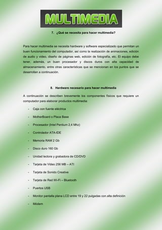 7. ¿Qué se necesita para hacer multimedia?



Para hacer multimedia se necesita hardware y software especializado que permitan un
buen funcionamiento del computador, así como la realización de animaciones, edición
de audio y video, diseño de páginas web, edición de fotografía, etc. El equipo debe
tener, además, un buen procesador y discos duros con alta capacidad de
almacenamiento, entre otras características que se mencionan en los puntos que se
desarrollan a continuación.




                     8. Hardware necesario para hacer multimedia

A continuación se describen brevemente los componentes físicos que requiere un
computador para elaborar productos multimedia:

   -   Caja con fuente eléctrica

   -   MotherBoard o Placa Base

   -   Procesador (Intel Pentium 2,4 Mhz)

   -   Controlador ATA-IDE

   -   Memoria RAM 2 Gb

   -   Disco duro 160 Gb

   -   Unidad lectora y grabadora de CD/DVD

   -   Tarjeta de Video 256 MB – ATI

   -   Tarjeta de Sonido Creative

   -   Tarjeta de Red Wi-Fi – Bluetooth

   -   Puertos USB

   -   Monitor pantalla plana LCD entre 19 y 22 pulgadas con alta definición

   -   Módem
 