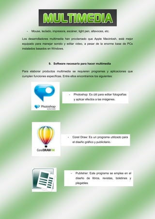 -   Mouse, teclado, impresora, escáner, light pen, altavoces, etc.

Los desarrolladores multimedia han proclamado que Apple Macintosh, está mejor
equipado para manejar sonido y editar video, a pesar de la enorme base de PCs
instalados basados en Windows.




                    9. Software necesario para hacer multimedia

Para elaborar productos multimedia se requieren programas y aplicaciones que
cumplen funciones específicas. Entre ellos encontramos los siguientes:




                                       -        Photoshop: Es útil para editar fotografías
                                                y aplicar efectos a las imágenes.




                                   -           Corel Draw: Es un programa utilizado para
                                               el diseño gráfico y publicitario.




                                           -     Publisher: Este programa se emplea en el
                                                 diseño de libros, revistas, boletines y
                                                 plegables
 