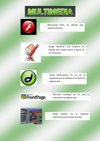 -           Macromedia     Flash:     Es     utilizado    para
            realizar animación.




    -        Google    SketchUp:      Este     programa        es
             utilizado para realziar planos y figuras en
             3ra. Dimensión.




        -     Adobe Dreamweaver: Es uno de los
              programas que se emplean en el diseño de
              páginas web.




               -   Microsoft     Frontpage:       Es   útil    para   la
                   elaboración de páginas web




              -    Adobe       Audition:     Es    un         programa
                   profesional para la edición de audio.
 