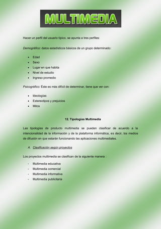 Hacer un perfil del usuario típico, se apunta a tres perfiles:


Demográfico: datos estadísticos básicos de un grupo determinado:


       Edad
       Sexo
       Lugar en que habita
       Nivel de estudio
       Ingreso promedio

Psicográfico: Éste es más difícil de determinar, tiene que ver con:


       Ideologías
       Estereotipos y prejuicios
       Mitos



                                 12. Tipologías Multimedia


Las tipologías de producto multimedia se pueden clasificar de acuerdo a la
intencionalidad de la información y de la plataforma informática, es decir, los medios
de difusión en que estarán funcionando las aplicaciones multimediales.

   A. Clasificación según proyectos

Los proyectos multimedia se clasifican de la siguiente manera :

   -   Multimedia educativa
   -   Multimedia comercial
   -   Multimedia informativa
   -   Multimedia publicitaria
 