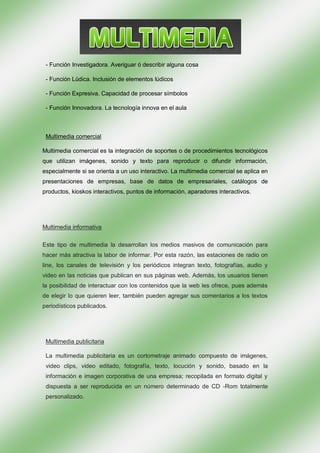 - Función Investigadora. Averiguar ó describir alguna cosa

 - Función Lúdica. Inclusión de elementos lúdicos

 - Función Expresiva. Capacidad de procesar símbolos

 - Función Innovadora. La tecnología innova en el aula



 Multimedia comercial

Multimedia comercial es la integración de soportes o de procedimientos tecnológicos
que utilizan imágenes, sonido y texto para reproducir o difundir información,
especialmente si se orienta a un uso interactivo. La multimedia comercial se aplica en
presentaciones de empresas, base de datos de empresariales, catálogos de
productos, kioskos interactivos, puntos de información, aparadores interactivos.




Multimedia informativa

Este tipo de multimedia la desarrollan los medios masivos de comunicación para
hacer más atractiva la labor de informar. Por esta razón, las estaciones de radio on
line, los canales de televisión y los periódicos integran texto, fotografías, audio y
video en las noticias que publican en sus páginas web. Además, los usuarios tienen
la posibilidad de interactuar con los contenidos que la web les ofrece, pues además
de elegir lo que quieren leer, también pueden agregar sus comentarios a los textos
periodísticos publicados.




 Multimedia publicitaria

 La multimedia publicitaria es un cortometraje animado compuesto de imágenes,
 video clips, video editado, fotografía, texto, locución y sonido, basado en la
 información e imagen corporativa de una empresa; recopilada en formato digital y
 dispuesta a ser reproducida en un número determinado de CD -Rom totalmente
 personalizado.
 